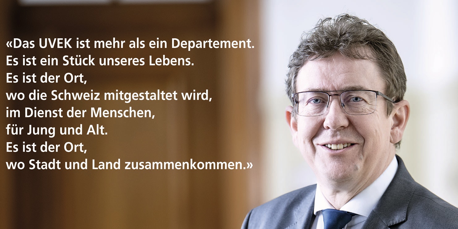 Das UVEK ist mehr als ein Departement. Es ist ein Stück unseres Lebens. Es ist der Ort, wo die Schweiz mitgestaltet wird, im Dienst der Menschen, für Jung und Alt. Es ist der Ort, wo Stadt und Land zusammenkommen.