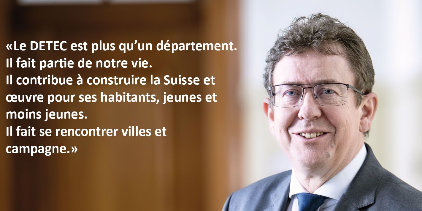 Le DETEC est plus qu’un département. Il fait partie de notre vie. Il contribue à construire la Suisse et œuvre pour ses habitants, jeunes et moins jeunes. Il fait se rencontrer villes et campagne. 