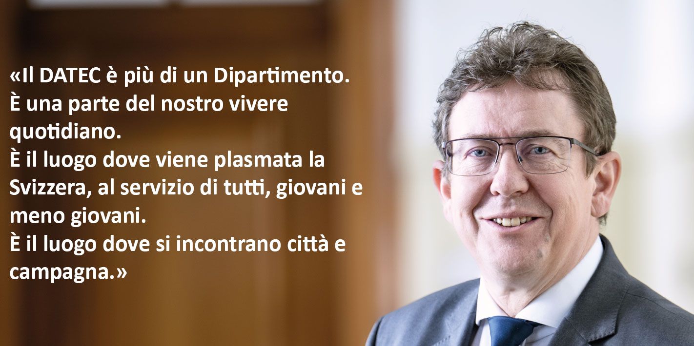 Il DATEC è più di un Dipartimento. È una parte del nostro vivere quotidiano. È il luogo dove viene plasmata la Svizzera, al servizio di tutti, giovani e meno giovani. È il luogo dove si incontrano città e campagna. 